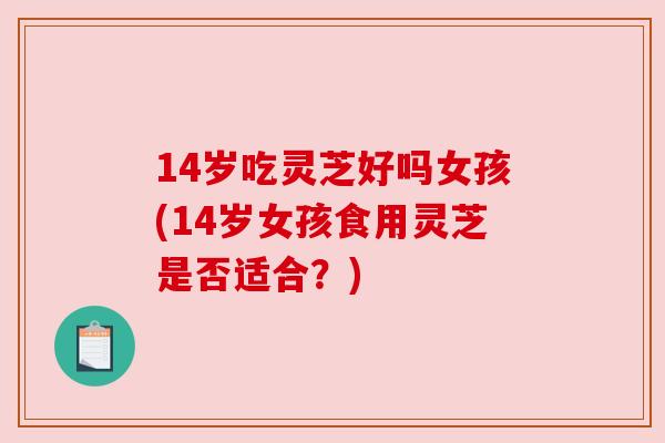 14岁吃灵芝好吗女孩(14岁女孩食用灵芝是否适合？)