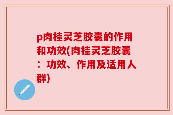p肉桂灵芝胶囊的作用和功效(肉桂灵芝胶囊：功效、作用及适用人群)