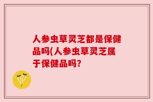 人参虫草灵芝都是保健品吗(人参虫草灵芝属于保健品吗？