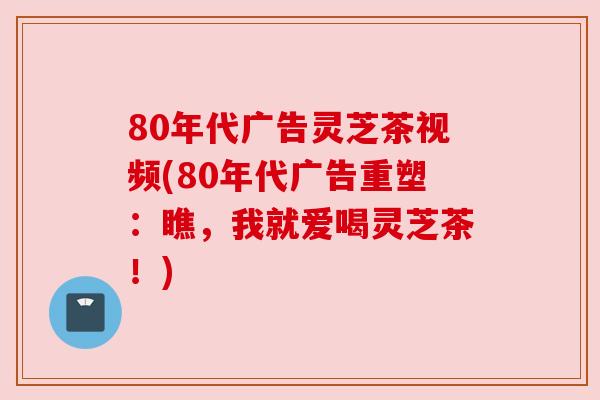 80年代广告灵芝茶视频(80年代广告重塑:瞧,我就爱喝灵芝茶!) 80年代广告灵芝茶视频(80年代广告重塑:瞧,我就爱喝灵芝茶!)