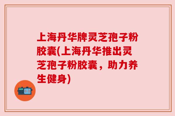上海丹华牌灵芝孢子粉胶囊(上海丹华推出灵芝孢子粉胶囊,助力养生健身) 上海丹华牌灵芝孢子粉胶囊(上海丹华推出灵芝孢子粉胶囊,助力养生健身)