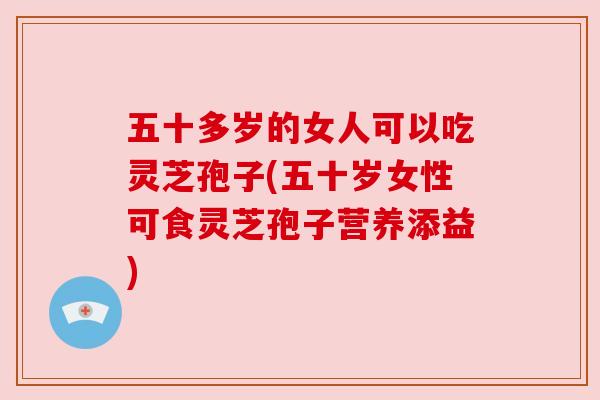 五十多岁的女人可以吃灵芝孢子(五十岁女性可食灵芝孢子营养添益) 五十多岁的女人可以吃灵芝孢子(五十岁女性可食灵芝孢子营养添益)