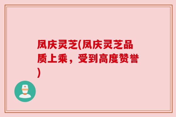 凤庆灵芝(凤庆灵芝品质上乘,受到高度赞誉) 凤庆灵芝(凤庆灵芝品质上乘,受到高度赞誉)