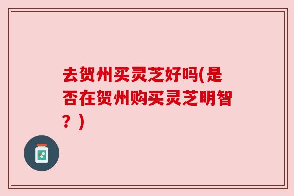 去贺州买灵芝好吗(是否在贺州购买灵芝明智?) 去贺州买灵芝好吗(是否在贺州购买灵芝明智?)