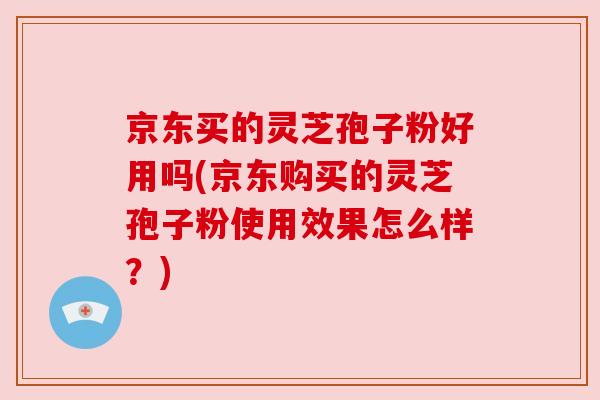 京东买的灵芝孢子粉好用吗(京东购买的灵芝孢子粉使用效果怎么样？)