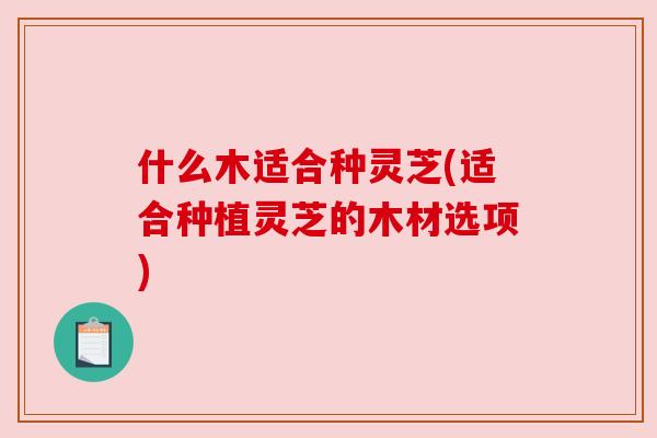 什么木适合种灵芝(适合种植灵芝的木材选项) 什么木适合种灵芝(适合种植灵芝的木材选项)