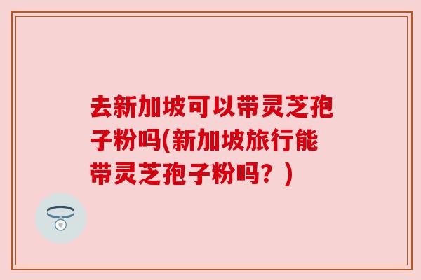去新加坡可以带灵芝孢子粉吗(新加坡旅行能带灵芝孢子粉吗？)