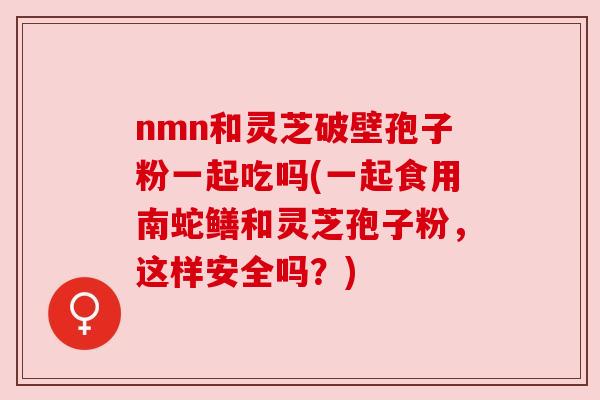 nmn和灵芝破壁孢子粉一起吃吗(一起食用南蛇鳝和灵芝孢子粉，这样安全吗？)