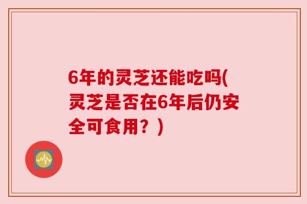 6年的灵芝还能吃吗(灵芝是否在6年后仍安全可食用?) 6年的灵芝还能吃吗(灵芝是否在6年后仍安全可食用?)