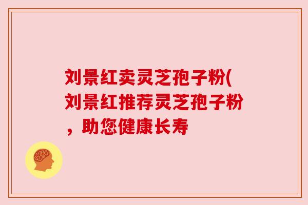 刘景红卖灵芝孢子粉(刘景红推荐灵芝孢子粉,助您健康长寿 刘景红卖灵芝孢子粉(刘景红推荐灵芝孢子粉,助您健康长寿
