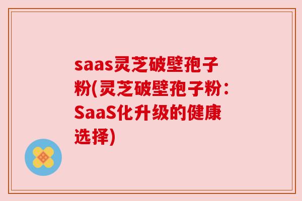 saas灵芝破壁孢子粉(灵芝破壁孢子粉:SaaS化升级的健康选择) saas灵芝破壁孢子粉(灵芝破壁孢子粉:SaaS化升级的健康选择)