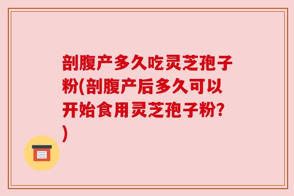 剖腹产多久吃灵芝孢子粉(剖腹产后多久可以开始食用灵芝孢子粉？)