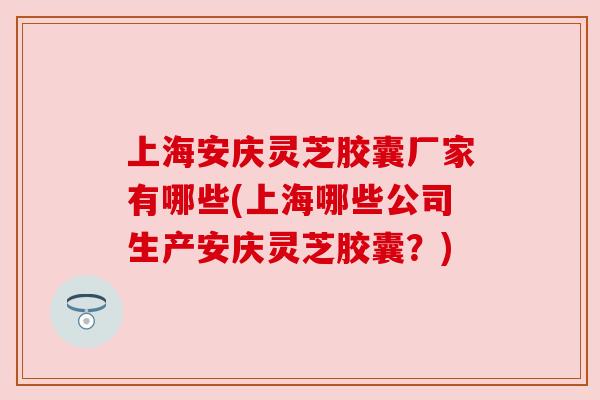 上海安庆灵芝胶囊厂家有哪些(上海哪些公司生产安庆灵芝胶囊?) 上海安庆灵芝胶囊厂家有哪些(上海哪些公司生产安庆灵芝胶囊?)