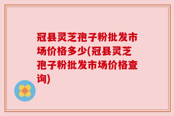 冠县灵芝孢子粉批发市场价格多少(冠县灵芝孢子粉批发市场价格查询) 冠县灵芝孢子粉批发市场价格多少(冠县灵芝孢子粉批发市场价格查询)
