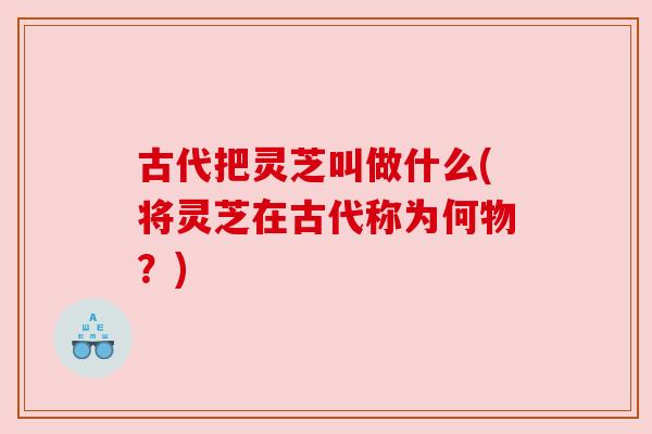 古代把灵芝叫做什么(将灵芝在古代称为何物?) 古代把灵芝叫做什么(将灵芝在古代称为何物?)
