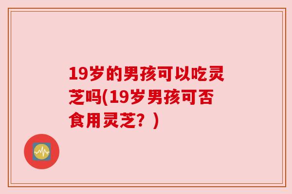 19岁的男孩可以吃灵芝吗(19岁男孩可否食用灵芝？)