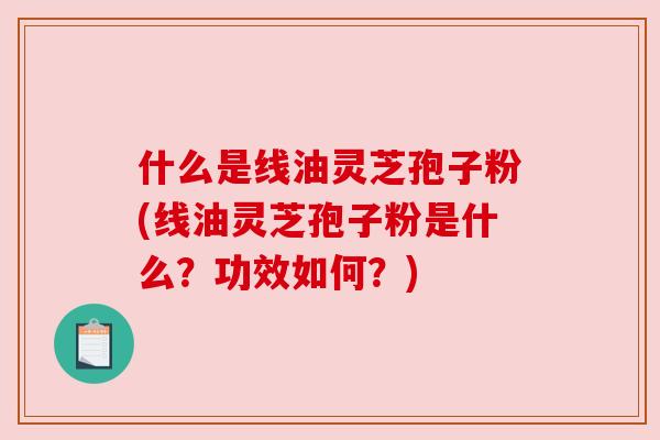 什么是线油灵芝孢子粉(线油灵芝孢子粉是什么?功效如何?) 什么是线油灵芝孢子粉(线油灵芝孢子粉是什么?功效如何?)