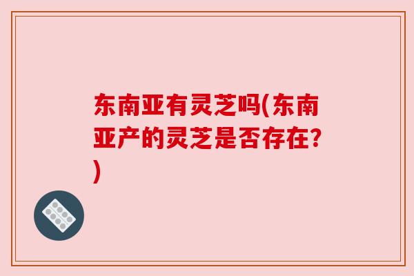 东南亚有灵芝吗(东南亚产的灵芝是否存在?) 东南亚有灵芝吗(东南亚产的灵芝是否存在?)