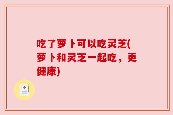 吃了萝卜可以吃灵芝(萝卜和灵芝一起吃,更健康) 吃了萝卜可以吃灵芝(萝卜和灵芝一起吃,更健康)