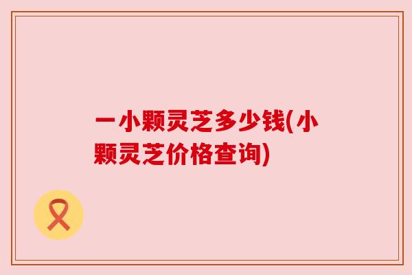 一小颗灵芝多少钱(小颗灵芝价格查询) 一小颗灵芝多少钱(小颗灵芝价格查询)
