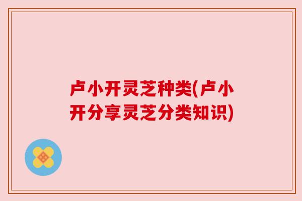卢小开灵芝种类(卢小开分享灵芝分类知识) 卢小开灵芝种类(卢小开分享灵芝分类知识)