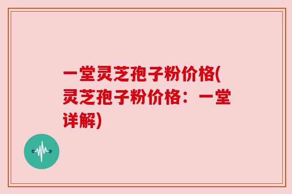 一堂灵芝孢子粉价格(灵芝孢子粉价格:一堂详解) 一堂灵芝孢子粉价格(灵芝孢子粉价格:一堂详解)
