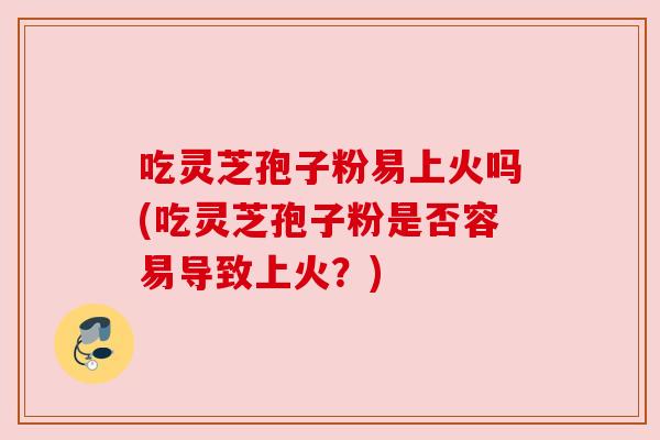 吃灵芝孢子粉易上火吗(吃灵芝孢子粉是否容易导致上火？)