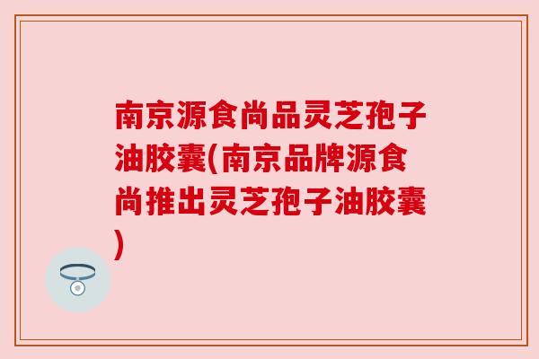南京源食尚品灵芝孢子油胶囊(南京品牌源食尚推出灵芝孢子油胶囊) 南京源食尚品灵芝孢子油胶囊(南京品牌源食尚推出灵芝孢子油胶囊)