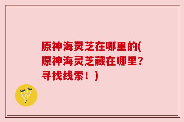 原神海灵芝在哪里的(原神海灵芝藏在哪里?寻找线索!) 原神海灵芝在哪里的(原神海灵芝藏在哪里?寻找线索!)