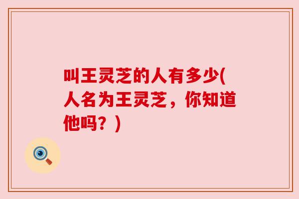 叫王灵芝的人有多少(人名为王灵芝，你知道他吗？)