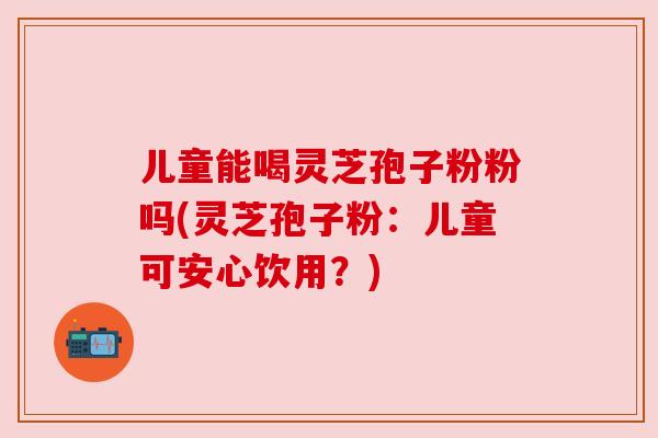 儿童能喝灵芝孢子粉粉吗(灵芝孢子粉：儿童可安心饮用？)