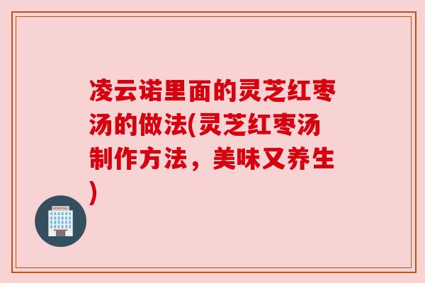 凌云诺里面的灵芝红枣汤的做法(灵芝红枣汤制作方法,美味又养生) 凌云诺里面的灵芝红枣汤的做法(灵芝红枣汤制作方法,美味又养生)