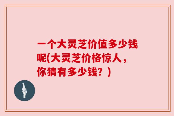 一个大灵芝价值多少钱呢(大灵芝价格惊人,你猜有多少钱?) 一个大灵芝价值多少钱呢(大灵芝价格惊人,你猜有多少钱?)