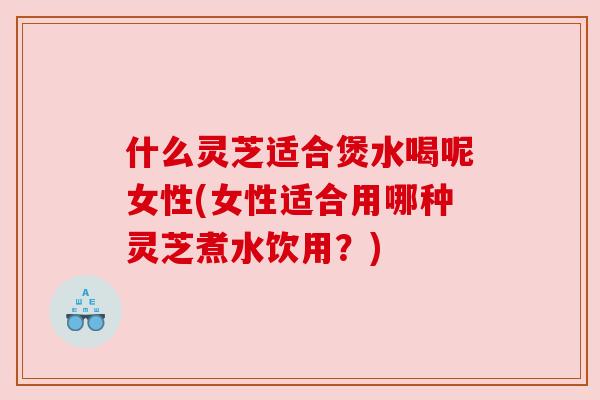 什么灵芝适合煲水喝呢女性(女性适合用哪种灵芝煮水饮用？)