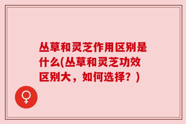 丛草和灵芝作用区别是什么(丛草和灵芝功效区别大，如何选择？)