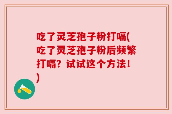 吃了灵芝孢子粉打嗝(吃了灵芝孢子粉后频繁打嗝?试试这个方法!) 吃了灵芝孢子粉打嗝(吃了灵芝孢子粉后频繁打嗝?试试这个方法!)