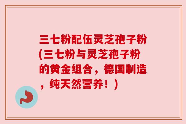 三七粉配伍灵芝孢子粉(三七粉与灵芝孢子粉的黄金组合,德国制造,纯天然营养!) 三七粉配伍灵芝孢子粉(三七粉与灵芝孢子粉的黄金组合,德国制造,纯天然营养!)