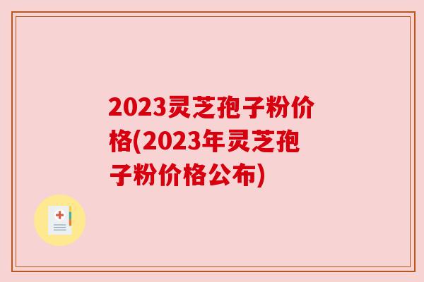 2023灵芝孢子粉价格(2023年灵芝孢子粉价格公布) 2023灵芝孢子粉价格(2023年灵芝孢子粉价格公布)