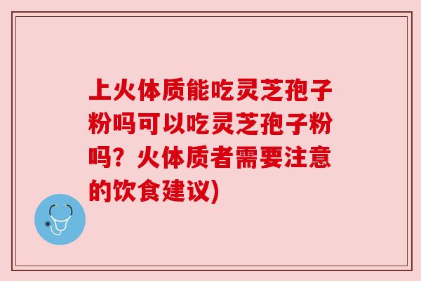 上火体质能吃灵芝孢子粉吗可以吃灵芝孢子粉吗?火体质者需要注意的饮食建议) 上火体质能吃灵芝孢子粉吗可以吃灵芝孢子粉吗?火体质者需要注意的饮食建议)