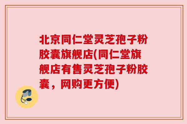 北京同仁堂灵芝孢子粉胶囊旗舰店(同仁堂旗舰店有售灵芝孢子粉胶囊,网购更方便) 北京同仁堂灵芝孢子粉胶囊旗舰店(同仁堂旗舰店有售灵芝孢子粉胶囊,网购更方便)