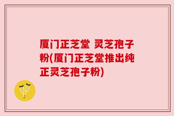 厦门正芝堂 灵芝孢子粉(厦门正芝堂推出纯正灵芝孢子粉)