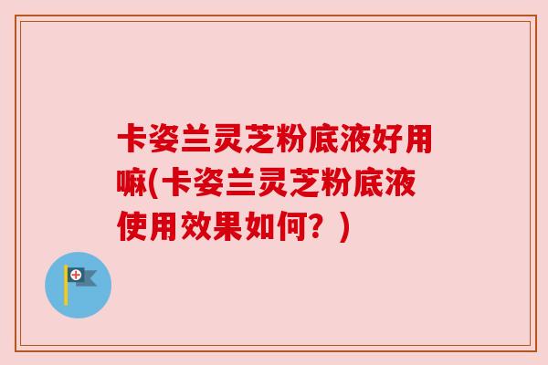 卡姿兰灵芝粉底液好用嘛(卡姿兰灵芝粉底液使用效果如何?) 卡姿兰灵芝粉底液好用嘛(卡姿兰灵芝粉底液使用效果如何?)
