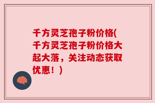 千方灵芝孢子粉价格(千方灵芝孢子粉价格大起大落,关注动态获取优惠!) 千方灵芝孢子粉价格(千方灵芝孢子粉价格大起大落,关注动态获取优惠!)