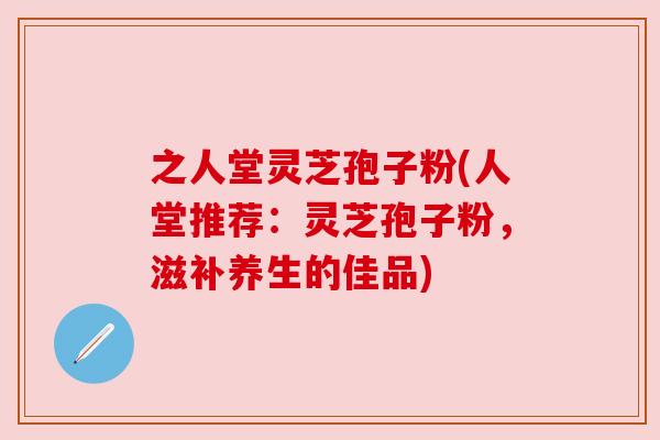 之人堂灵芝孢子粉(人堂推荐:灵芝孢子粉,滋补养生的佳品) 之人堂灵芝孢子粉(人堂推荐:灵芝孢子粉,滋补养生的佳品)