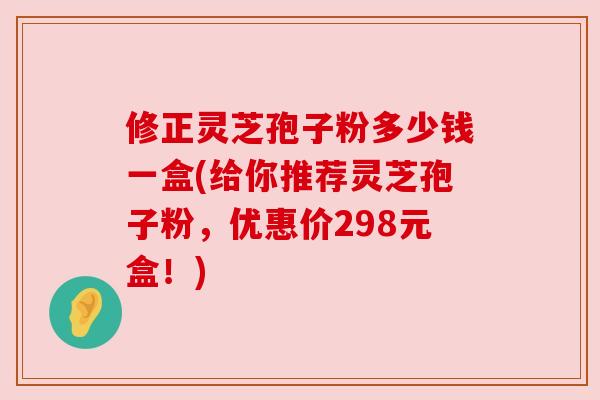 修正灵芝孢子粉多少钱一盒(给你推荐灵芝孢子粉,优惠价298元盒!) 修正灵芝孢子粉多少钱一盒(给你推荐灵芝孢子粉,优惠价298元盒!)