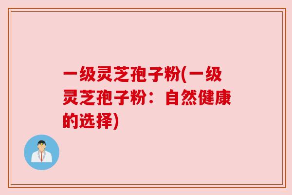 一级灵芝孢子粉(一级灵芝孢子粉:自然健康的选择) 一级灵芝孢子粉(一级灵芝孢子粉:自然健康的选择)