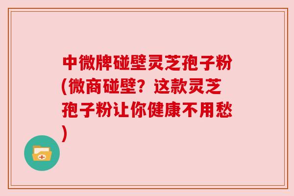 中微牌碰壁灵芝孢子粉(微商碰壁?这款灵芝孢子粉让你健康不用愁) 中微牌碰壁灵芝孢子粉(微商碰壁?这款灵芝孢子粉让你健康不用愁)