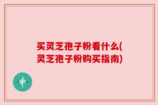 买灵芝孢子粉看什么(灵芝孢子粉购买指南) 买灵芝孢子粉看什么(灵芝孢子粉购买指南)