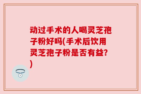 动过手术的人喝灵芝孢子粉好吗(手术后饮用灵芝孢子粉是否有益?) 动过手术的人喝灵芝孢子粉好吗(手术后饮用灵芝孢子粉是否有益?)