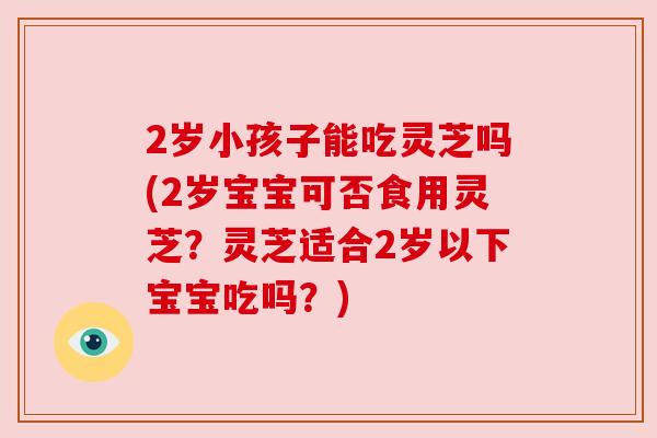 2岁小孩子能吃灵芝吗(2岁宝宝可否食用灵芝？灵芝适合2岁以下宝宝吃吗？)